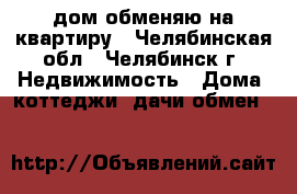 дом обменяю на квартиру - Челябинская обл., Челябинск г. Недвижимость » Дома, коттеджи, дачи обмен   